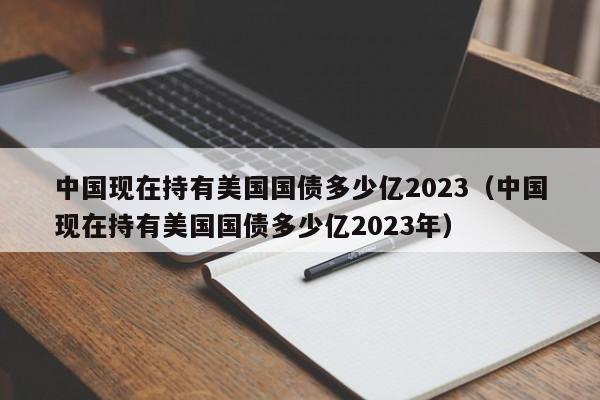 中国现在持有美国国债多少亿2023（中国现在持有美国国债多少亿2023年）