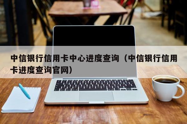 中信银行信用卡中心进度查询（中信银行信用卡进度查询官网）