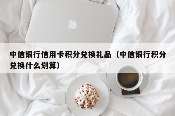 中信银行信用卡积分兑换礼品（中信银行积分兑换什么划算）