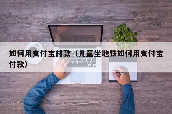 如何用支付宝付款（儿童坐地铁如何用支付宝付款）