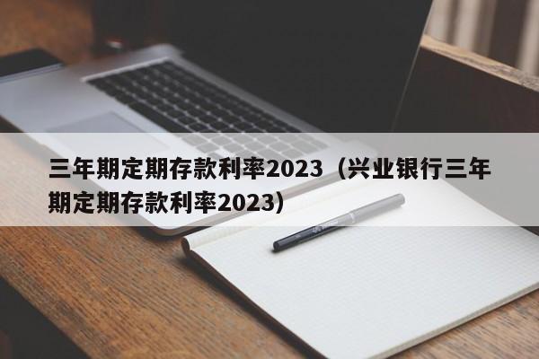 三年期定期存款利率2023（兴业银行三年期定期存款利率2023）