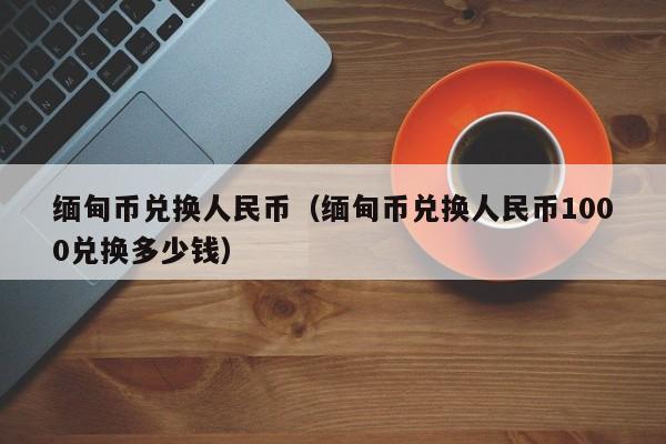 缅甸币兑换人民币（缅甸币兑换人民币1000兑换多少钱）