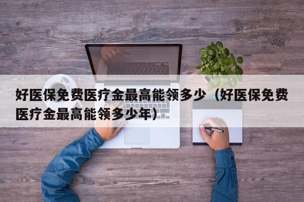 好医保免费医疗金最高能领多少（好医保免费医疗金最高能领多少年）