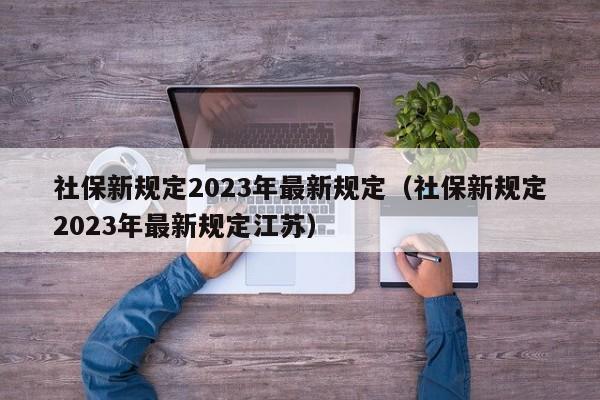 社保新规定2023年最新规定（社保新规定2023年最新规定江苏）