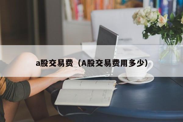 a股交易费（A股交易费用多少）