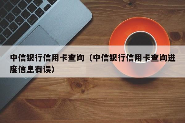 中信银行信用卡查询（中信银行信用卡查询进度信息有误）