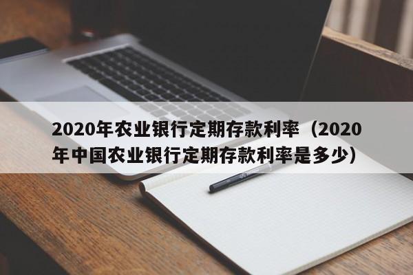 2020年农业银行定期存款利率（2020年中国农业银行定期存款利率是多少）