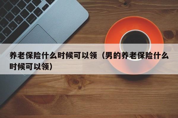 养老保险什么时候可以领（男的养老保险什么时候可以领）