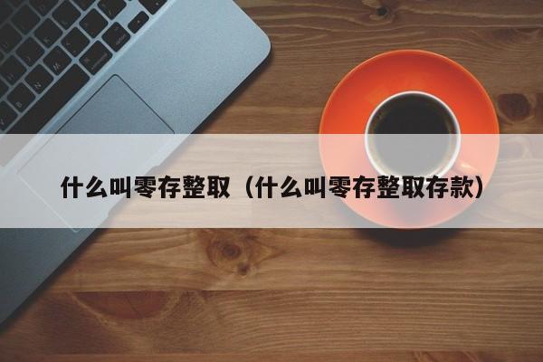 什么叫零存整取（什么叫零存整取存款）