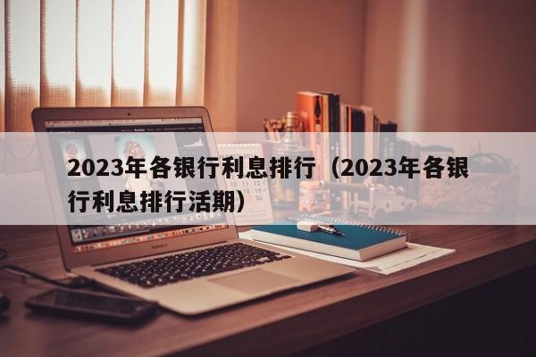 2023年各银行利息排行（2023年各银行利息排行活期）