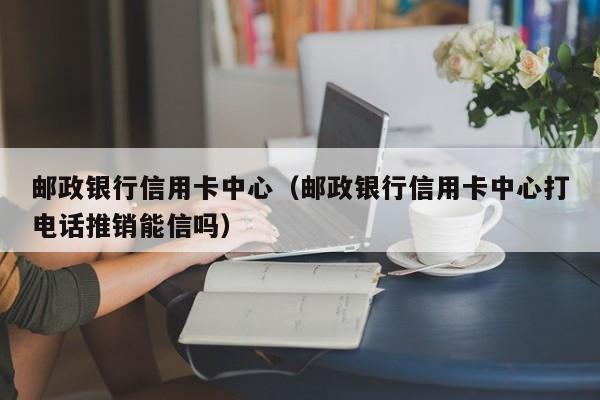 邮政银行信用卡中心（邮政银行信用卡中心打电话推销能信吗）