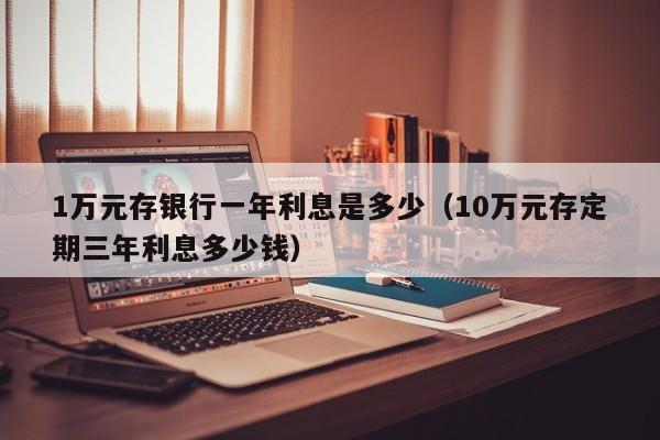 1万元存银行一年利息是多少（10万元存定期三年利息多少钱）