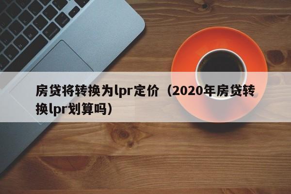 房贷将转换为lpr定价（2020年房贷转换lpr划算吗）