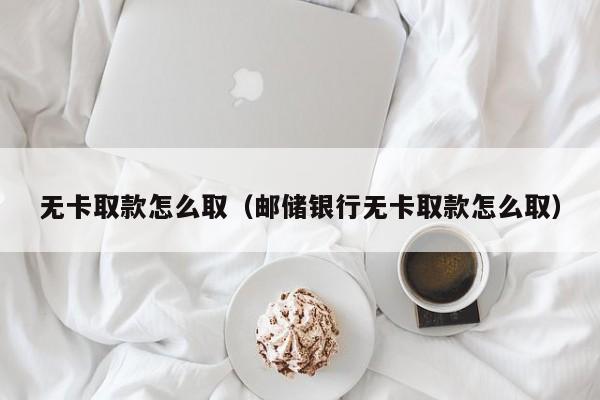 无卡取款怎么取（邮储银行无卡取款怎么取）