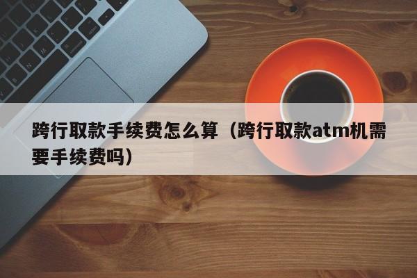 跨行取款手续费怎么算（跨行取款atm机需要手续费吗）