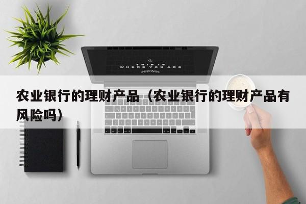 农业银行的理财产品（农业银行的理财产品有风险吗）