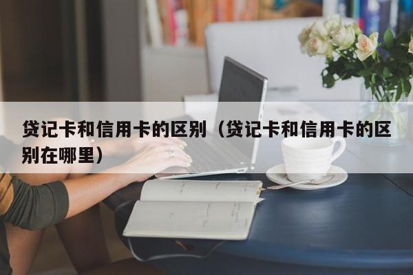 贷记卡和信用卡的区别（贷记卡和信用卡的区别在哪里）