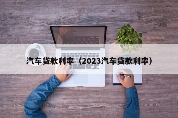 汽车贷款利率（2023汽车贷款利率）