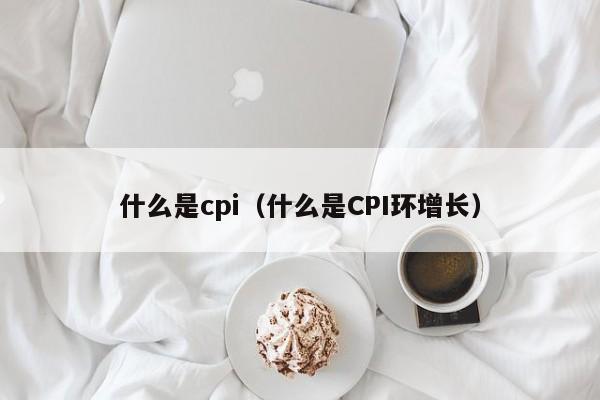 什么是cpi（什么是CPI环增长）