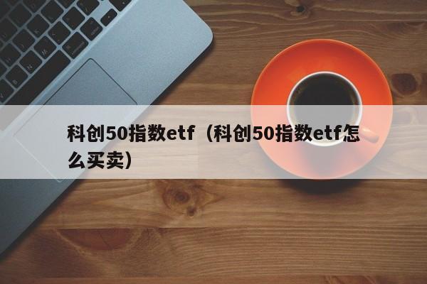 科创50指数etf（科创50指数etf怎么买卖）