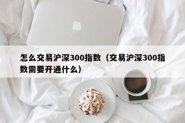 怎么交易沪深300指数（交易沪深300指数需要开通什么）