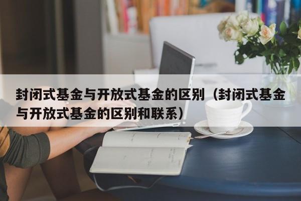 封闭式基金与开放式基金的区别（封闭式基金与开放式基金的区别和联系）