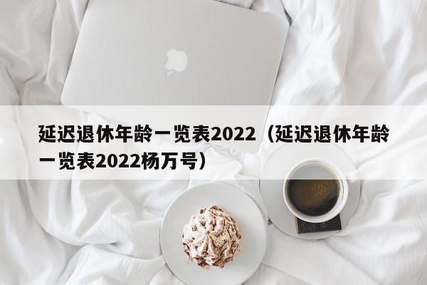 延迟退休年龄一览表2022（延迟退休年龄一览表2022杨万号）