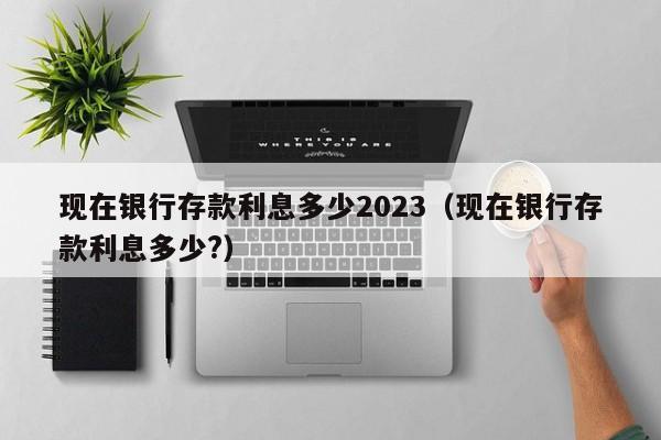 现在银行存款利息多少2023（现在银行存款利息多少?）