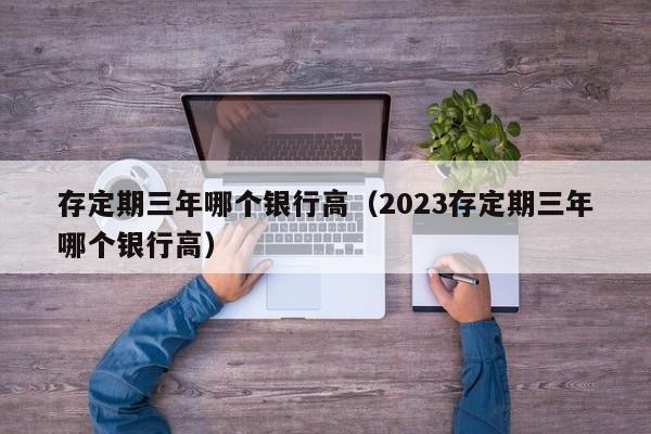 存定期三年哪个银行高（2023存定期三年哪个银行高）