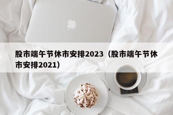 股市端午节休市安排2023（股市端午节休市安排2021）