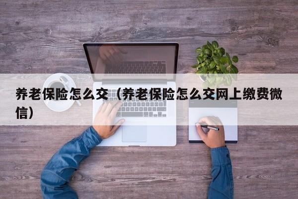 养老保险怎么交（养老保险怎么交网上缴费微信）