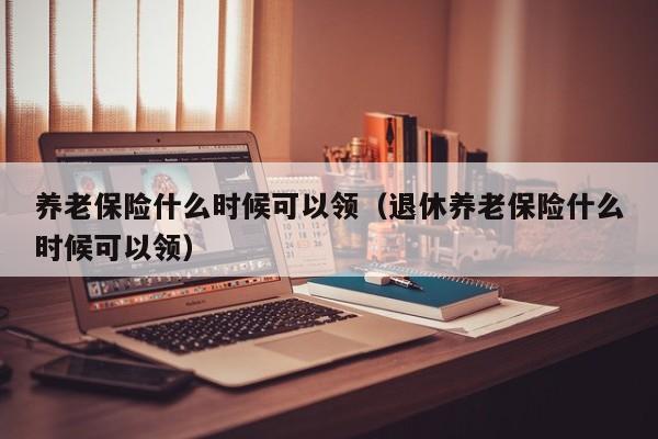 养老保险什么时候可以领（退休养老保险什么时候可以领）