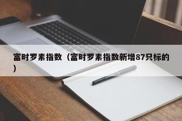 富时罗素指数（富时罗素指数新增87只标的）