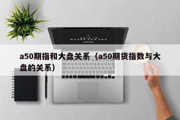 a50期指和大盘关系（a50期货指数与大盘的关系）