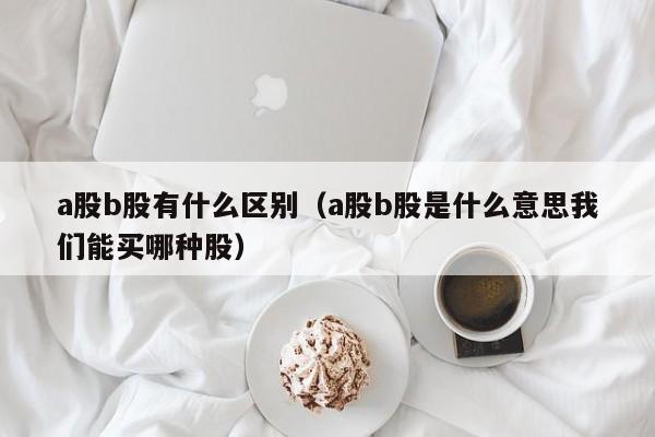 a股b股有什么区别（a股b股是什么意思我们能买哪种股）