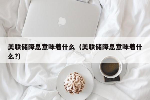 美联储降息意味着什么（美联储降息意味着什么?）