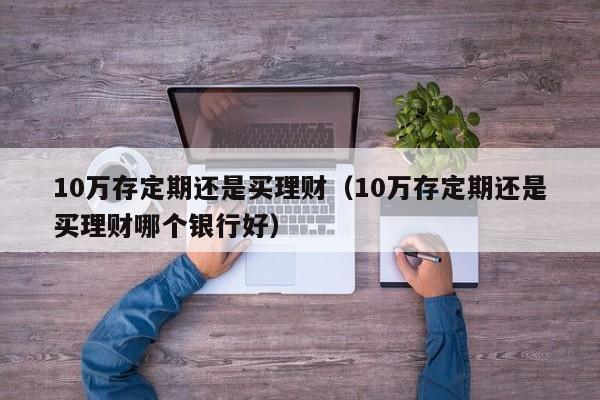 10万存定期还是买理财（10万存定期还是买理财哪个银行好）