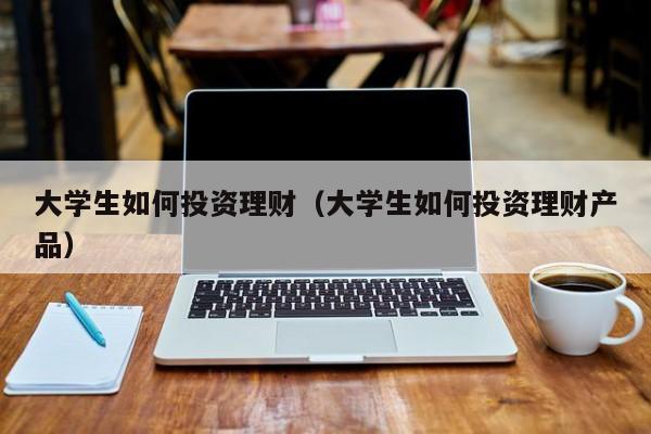 大学生如何投资理财（大学生如何投资理财产品）