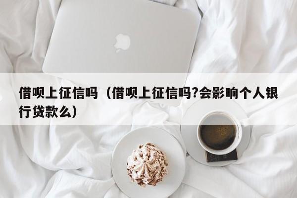 借呗上征信吗（借呗上征信吗?会影响个人银行贷款么）