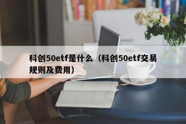 科创50etf是什么（科创50etf交易规则及费用）