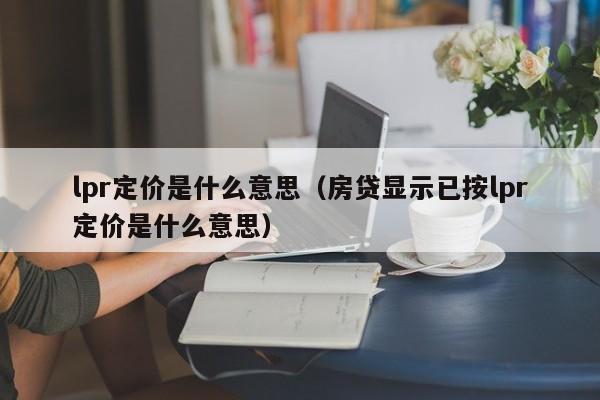 lpr定价是什么意思（房贷显示已按lpr定价是什么意思）