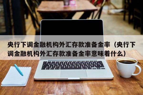 央行下调金融机构外汇存款准备金率（央行下调金融机构外汇存款准备金率意味着什么）