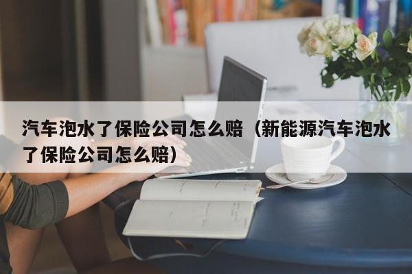 汽车泡水了保险公司怎么赔（新能源汽车泡水了保险公司怎么赔）