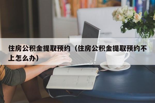 住房公积金提取预约（住房公积金提取预约不上怎么办）