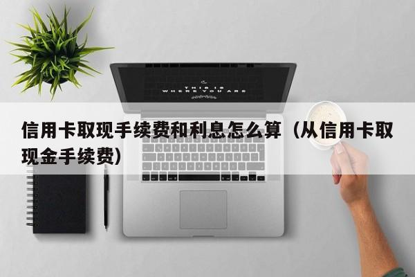 信用卡取现手续费和利息怎么算（从信用卡取现金手续费）