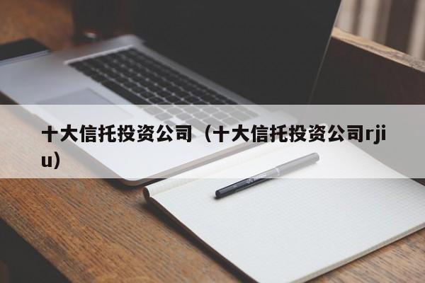 十大信托投资公司（十大信托投资公司rjiu）