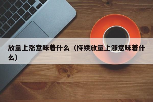 放量上涨意味着什么（持续放量上涨意味着什么）