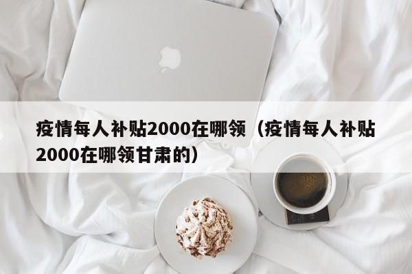 疫情每人补贴2000在哪领（疫情每人补贴2000在哪领甘肃的）