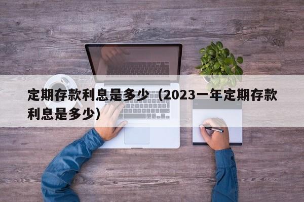 定期存款利息是多少（2023一年定期存款利息是多少）