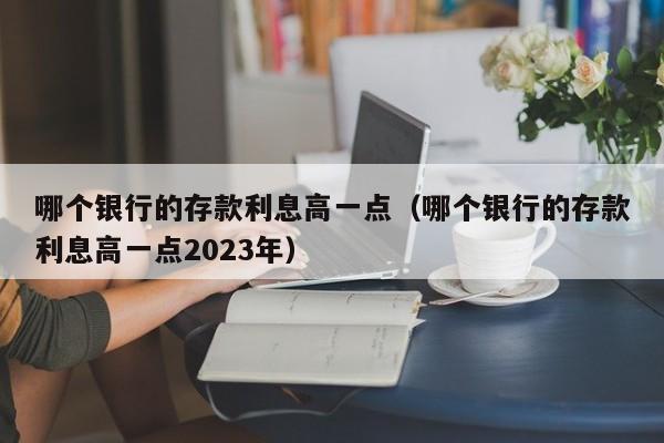 哪个银行的存款利息高一点（哪个银行的存款利息高一点2023年）